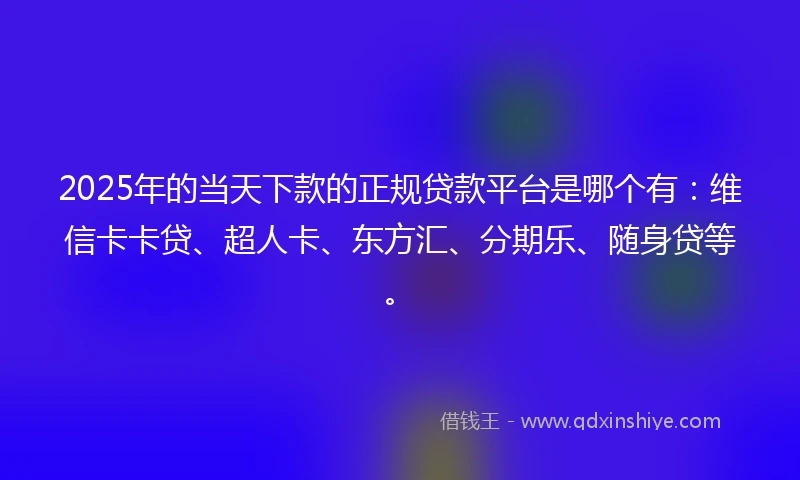 2025年的当天下款的正规贷款平台是哪个有：维信卡卡贷、超人卡、东方汇、分期乐、随身贷等。