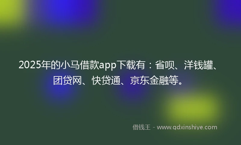 2025年的小马借款app下载有：省呗、洋钱罐、团贷网、快贷通、京东金融等。