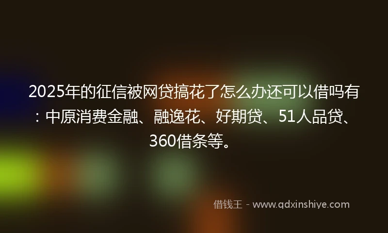 2025年的征信被网贷搞花了怎么办还可以借吗有：中原消费金融、融逸花、好期贷、51人品贷、360借条等。