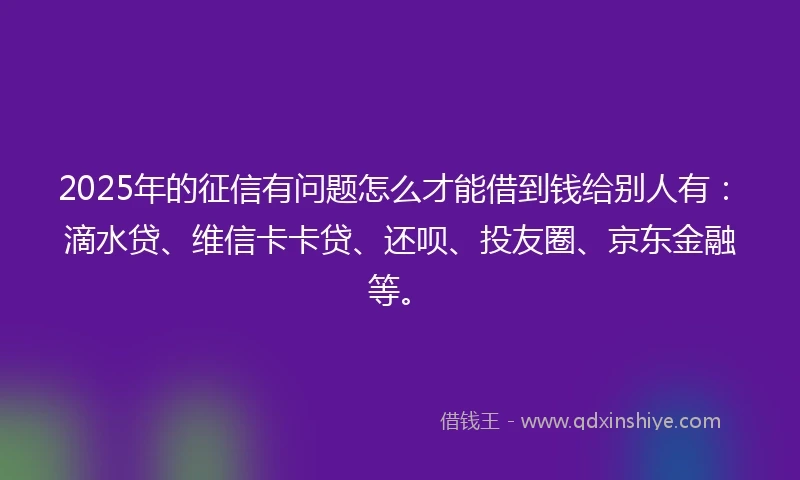 2025年的征信有问题怎么才能借到钱给别人有：滴水贷、维信卡卡贷、还呗、投友圈、京东金融等。