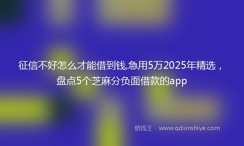 征信不好怎么才能借到钱,急用5万2025年精选，盘点5个芝麻分负面借款的app