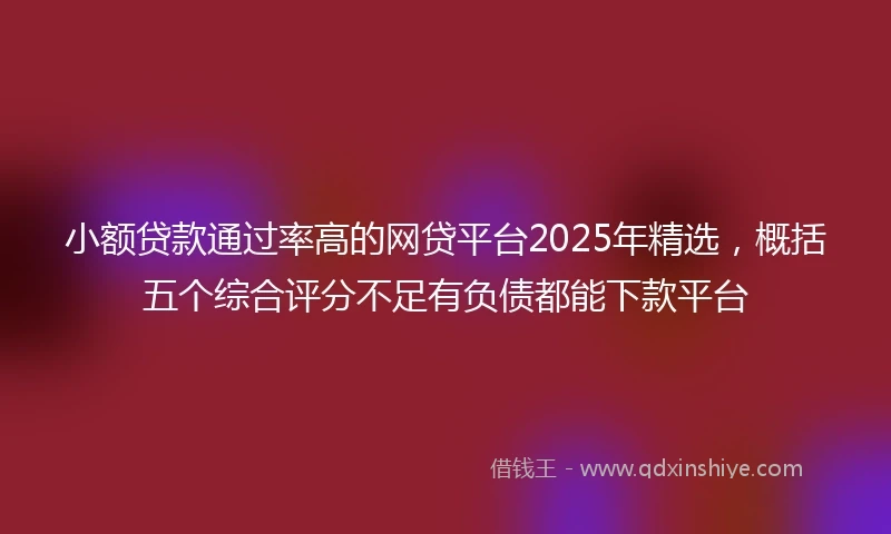 小额贷款通过率高的网贷平台2025年精选，概括五个综合评分不足有负债都能下款平台