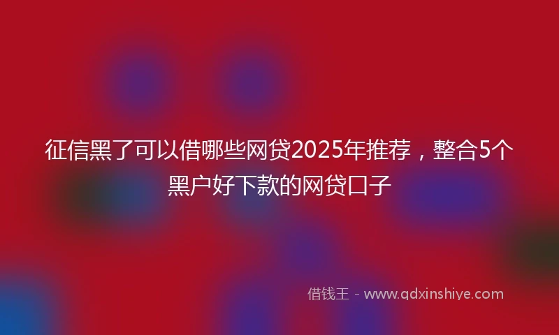 征信黑了可以借哪些网贷2025年推荐，整合5个黑户好下款的网贷口子
