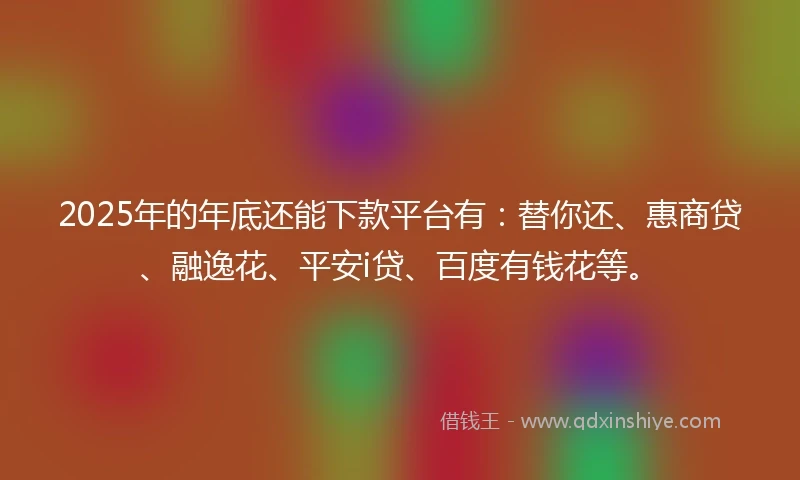 2025年的年底还能下款平台有：替你还、惠商贷、融逸花、平安i贷、百度有钱花等。