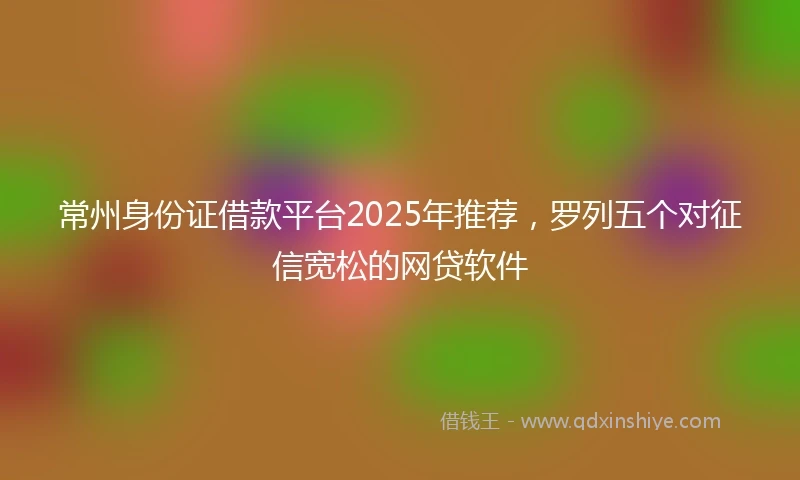 常州身份证借款平台2025年推荐，罗列五个对征信宽松的网贷软件