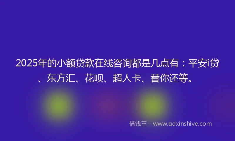 2025年的小额贷款在线咨询都是几点有：平安i贷、东方汇、花呗、超人卡、替你还等。
