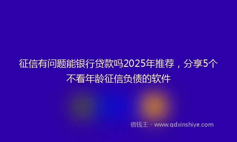 征信有问题能银行贷款吗2025年推荐，分享5个不看年龄征信负债的软件