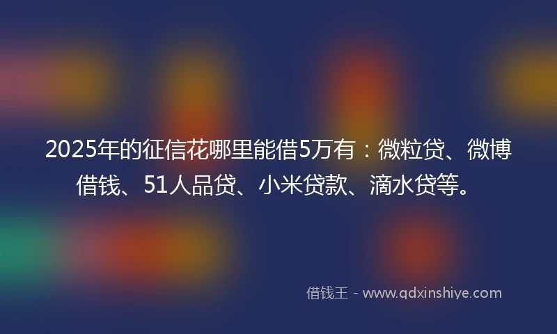 2025年的征信花哪里能借5万有：微粒贷、微博借钱、51人品贷、小米贷款、滴水贷等。