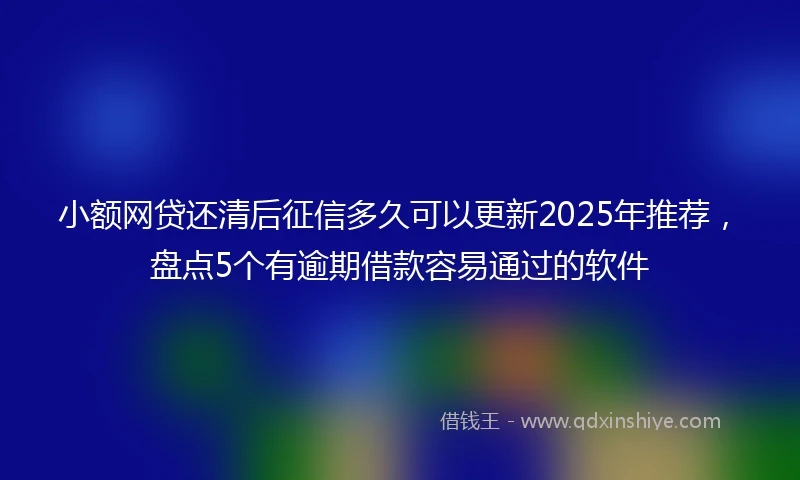 小额网贷还清后征信多久可以更新2025年推荐，盘点5个有逾期借款容易通过的软件