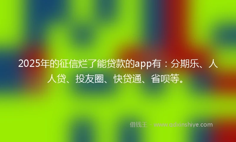 2025年的征信烂了能贷款的app有：分期乐、人人贷、投友圈、快贷通、省呗等。