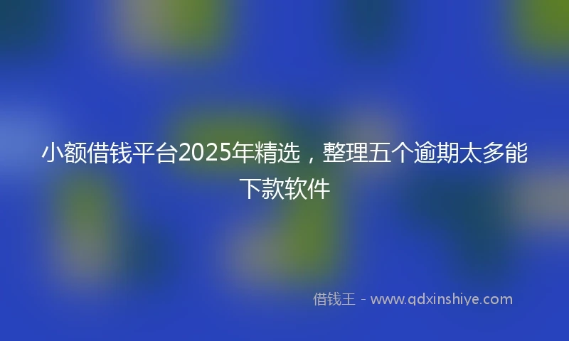 小额借钱平台2025年精选，整理五个逾期太多能下款软件