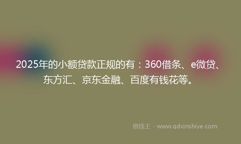 2025年的小额贷款正规的有：360借条、e微贷、东方汇、京东金融、百度有钱花等。
