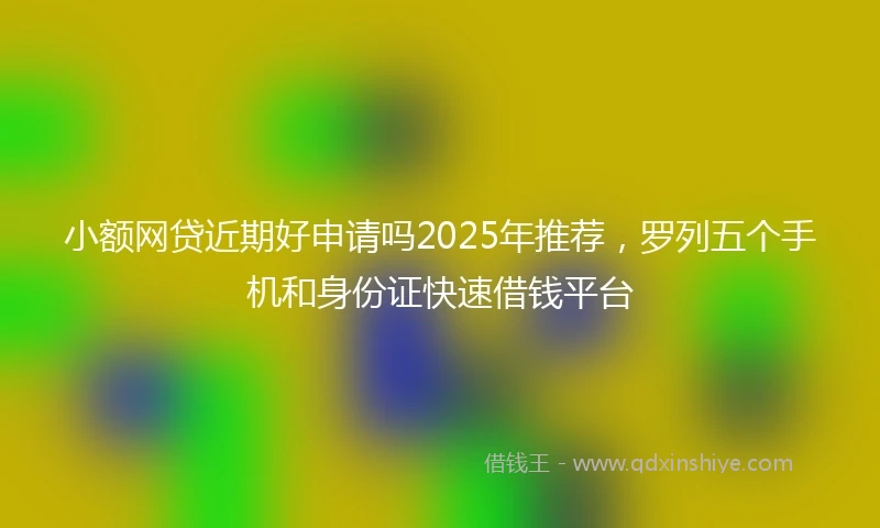 小额网贷近期好申请吗2025年推荐，罗列五个手机和身份证快速借钱平台