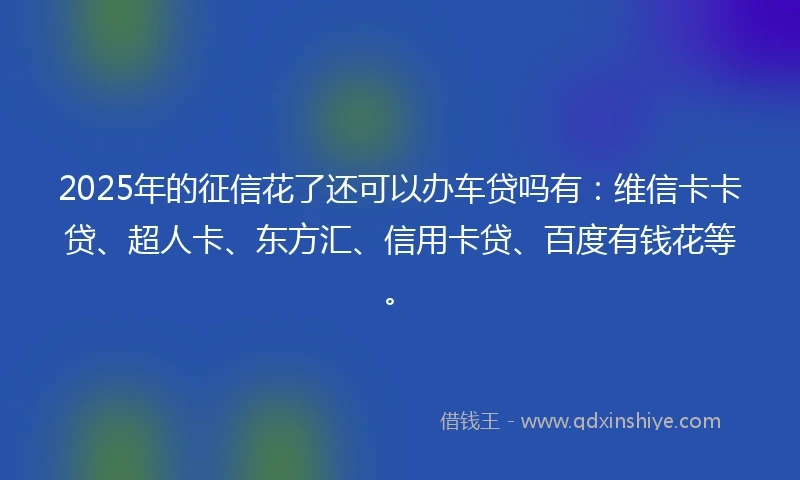 2025年的征信花了还可以办车贷吗有：维信卡卡贷、超人卡、东方汇、信用卡贷、百度有钱花等。
