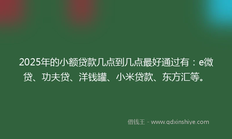 2025年的小额贷款几点到几点最好通过有：e微贷、功夫贷、洋钱罐、小米贷款、东方汇等。