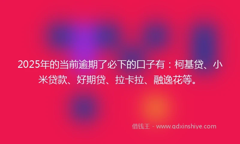 2025年的当前逾期了必下的口子有：柯基贷、小米贷款、好期贷、拉卡拉、融逸花等。