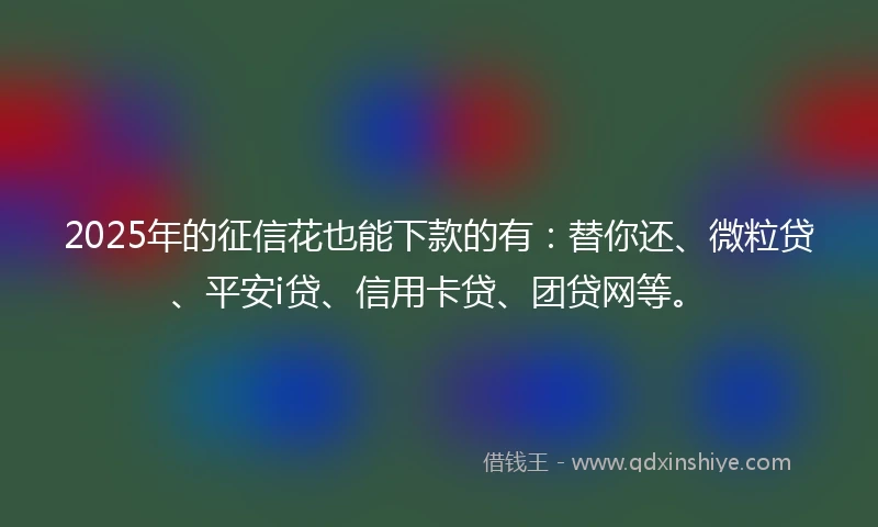 2025年的征信花也能下款的有：替你还、微粒贷、平安i贷、信用卡贷、团贷网等。