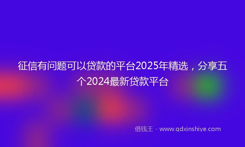 征信有问题可以贷款的平台2025年精选，分享五个2024最新贷款平台