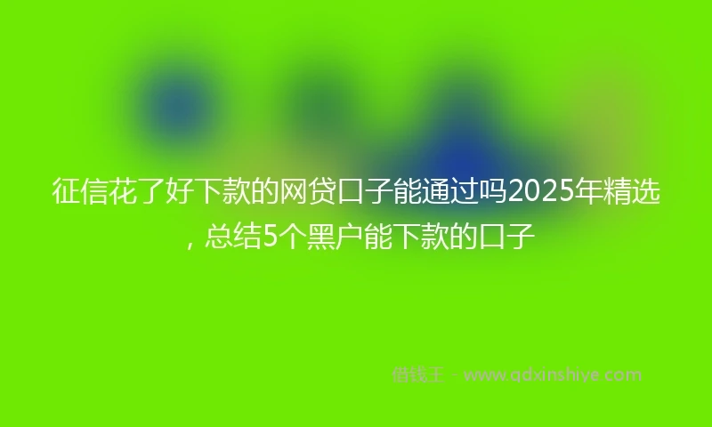 征信花了好下款的网贷口子能通过吗2025年精选，总结5个黑户能下款的口子