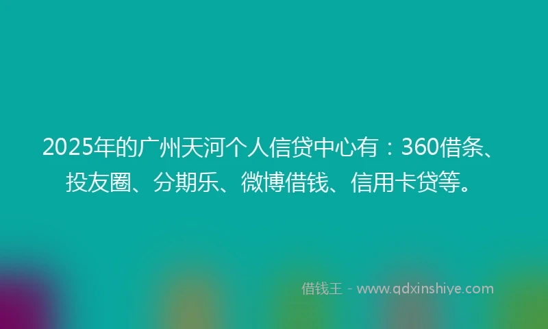 2025年的广州天河个人信贷中心有：360借条、投友圈、分期乐、微博借钱、信用卡贷等。