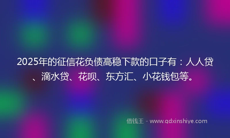 2025年的征信花负债高稳下款的口子有：人人贷、滴水贷、花呗、东方汇、小花钱包等。