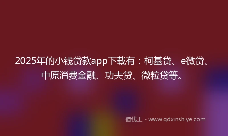 2025年的小钱贷款app下载有：柯基贷、e微贷、中原消费金融、功夫贷、微粒贷等。