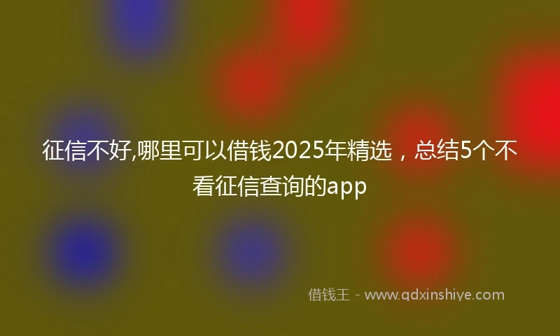 征信不好,哪里可以借钱2025年精选,总结5个不看征信查询的app