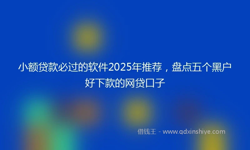 小额贷款必过的软件2025年推荐，盘点五个黑户好下款的网贷口子