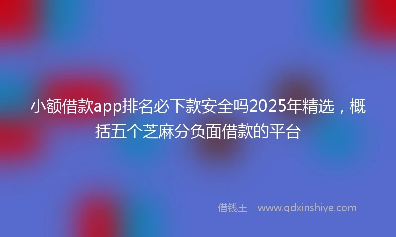 小额借款app排名必下款安全吗2025年精选，概括五个芝麻分负面借款的平台