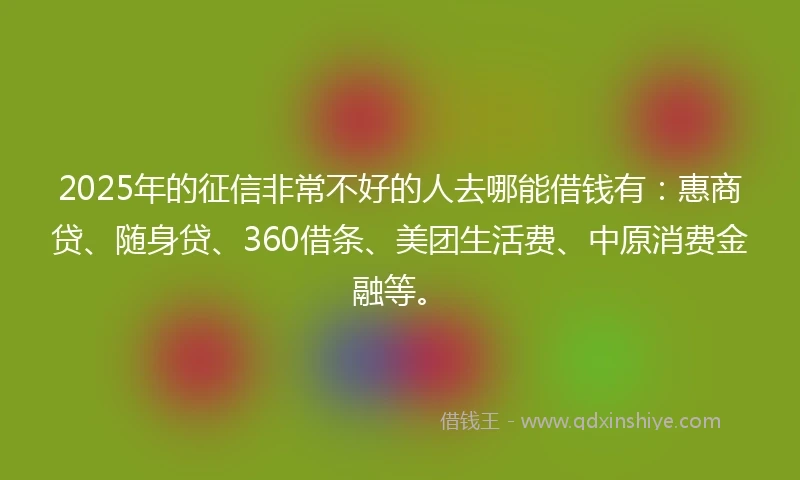 2025年的征信非常不好的人去哪能借钱有：惠商贷、随身贷、360借条、美团生活费、中原消费金融等。