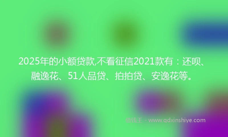 2025年的小额贷款,不看征信2021款有：还呗、融逸花、51人品贷、拍拍贷、安逸花等。