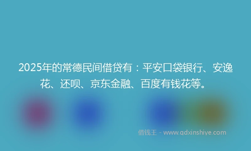 2025年的常德民间借贷有：平安口袋银行、安逸花、还呗、京东金融、百度有钱花等。