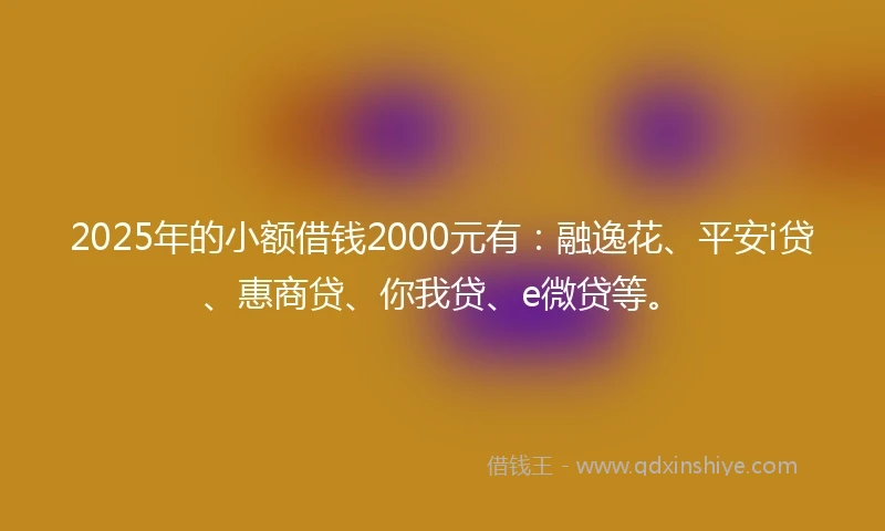 2025年的小额借钱2000元有：融逸花、平安i贷、惠商贷、你我贷、e微贷等。
