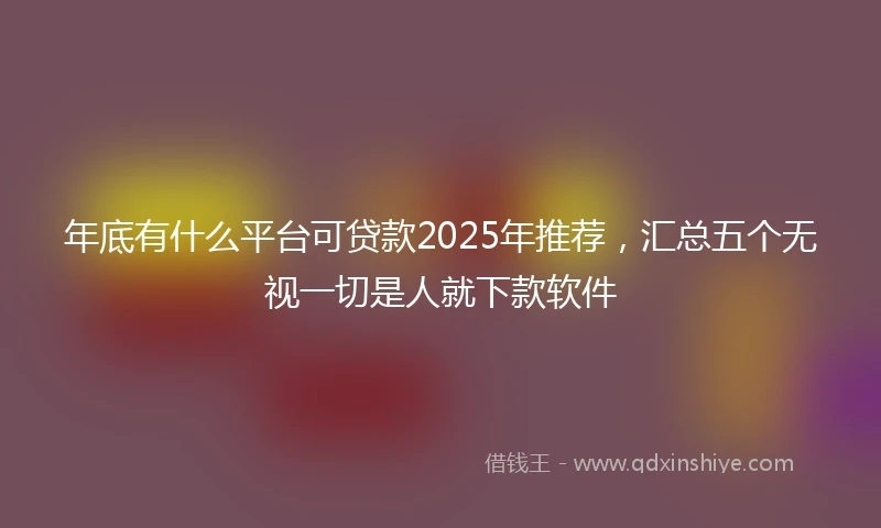 年底有什么平台可贷款2025年推荐，汇总五个无视一切是人就下款软件