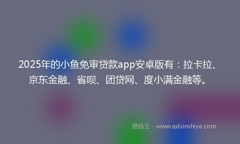 2025年的小鱼免审贷款app安卓版有：拉卡拉、京东金融、省呗、团贷网、度小满金融等。