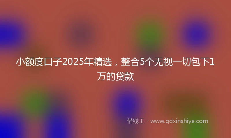 小额度口子2025年精选，整合5个无视一切包下1万的贷款