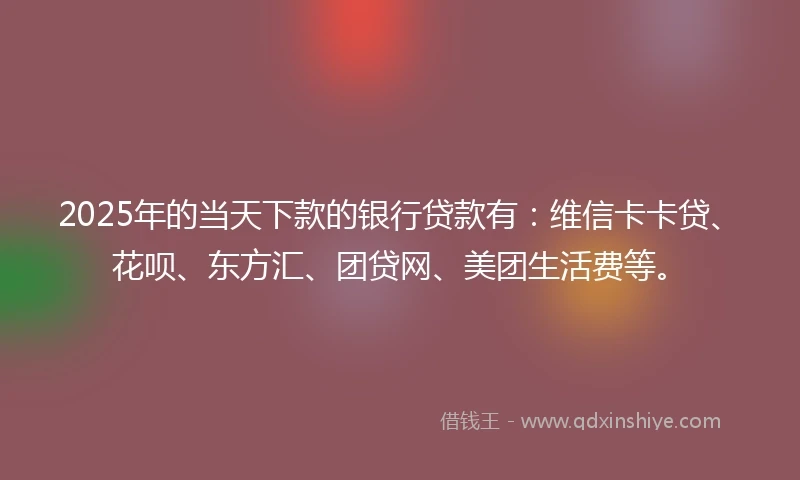 2025年的当天下款的银行贷款有：维信卡卡贷、花呗、东方汇、团贷网、美团生活费等。