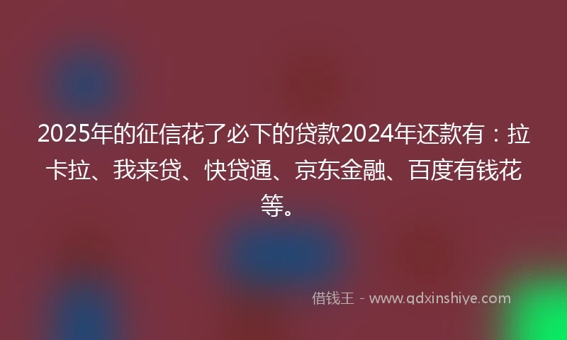 2025年的征信花了必下的贷款2024年还款有：拉卡拉、我来贷、快贷通、京东金融、百度有钱花等。