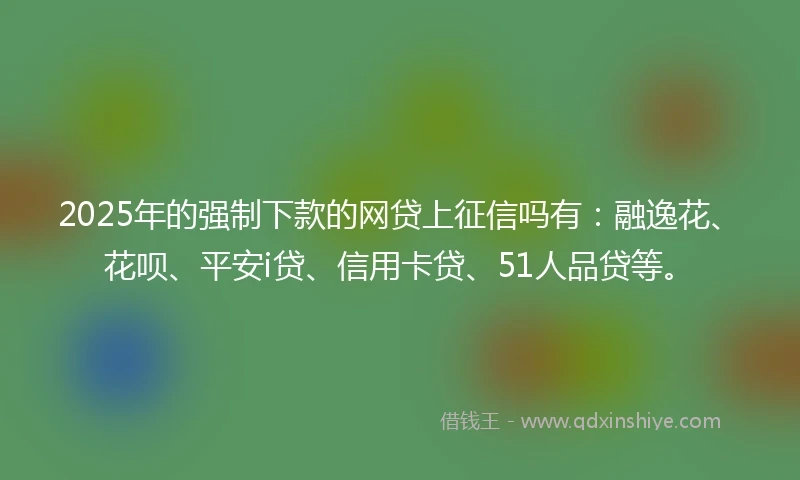 2025年的强制下款的网贷上征信吗有：融逸花、花呗、平安i贷、信用卡贷、51人品贷等。