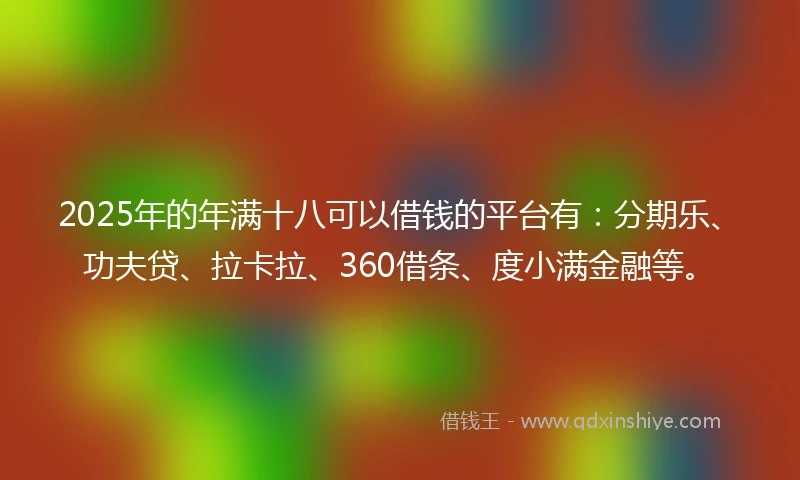 2025年的年满十八可以借钱的平台有：分期乐、功夫贷、拉卡拉、360借条、度小满金融等。