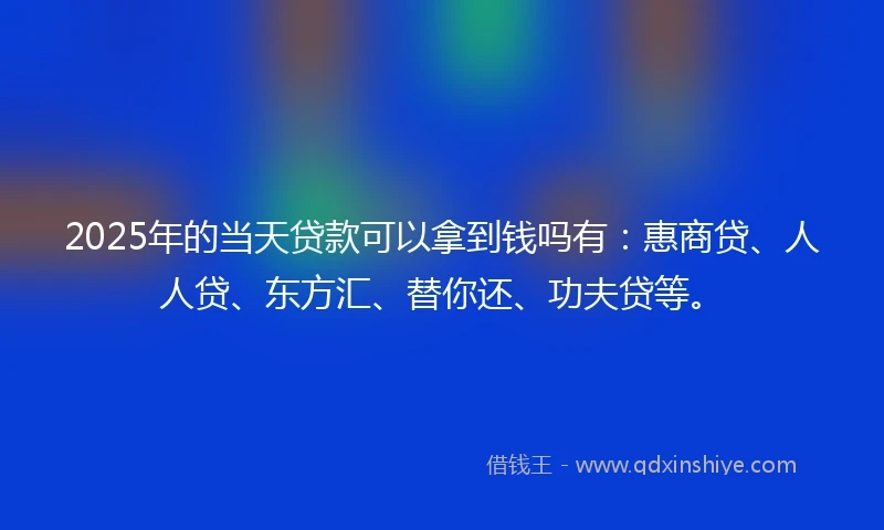 2025年的当天贷款可以拿到钱吗有：惠商贷、人人贷、东方汇、替你还、功夫贷等。