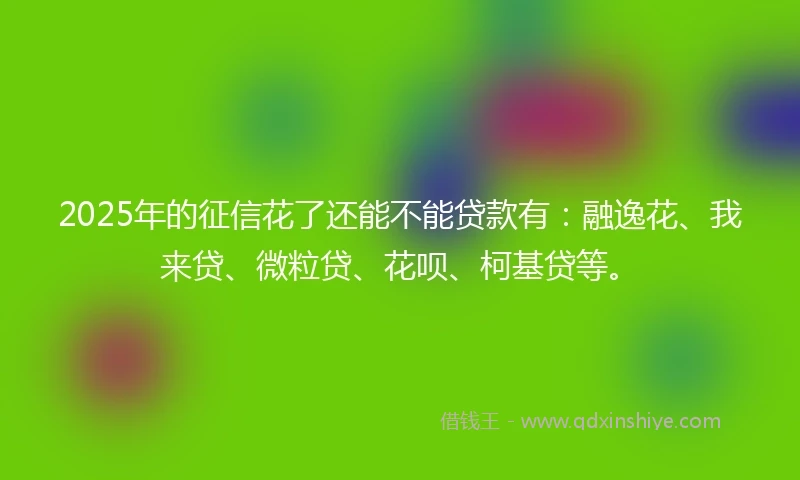 2025年的征信花了还能不能贷款有：融逸花、我来贷、微粒贷、花呗、柯基贷等。