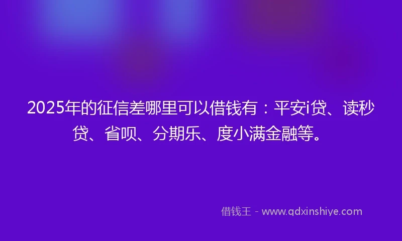 2025年的征信差哪里可以借钱有：平安i贷、读秒贷、省呗、分期乐、度小满金融等。