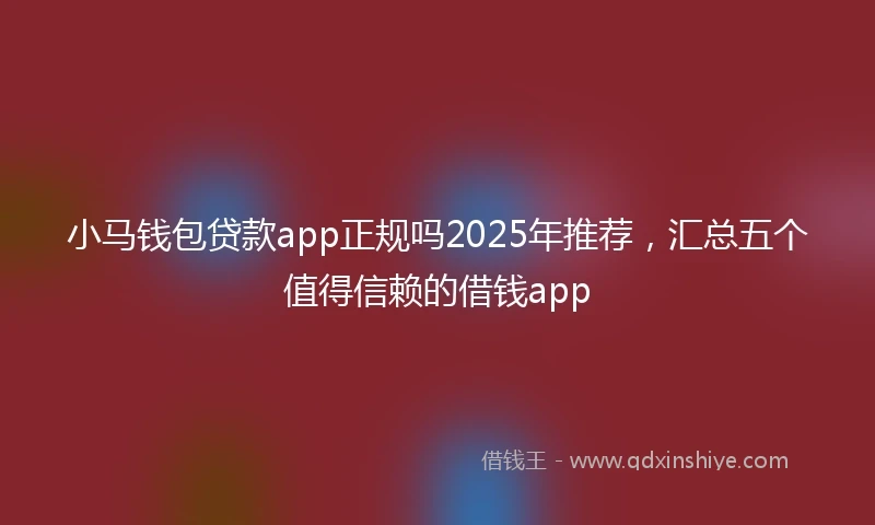 小马钱包贷款app正规吗2025年推荐，汇总五个值得信赖的借钱app