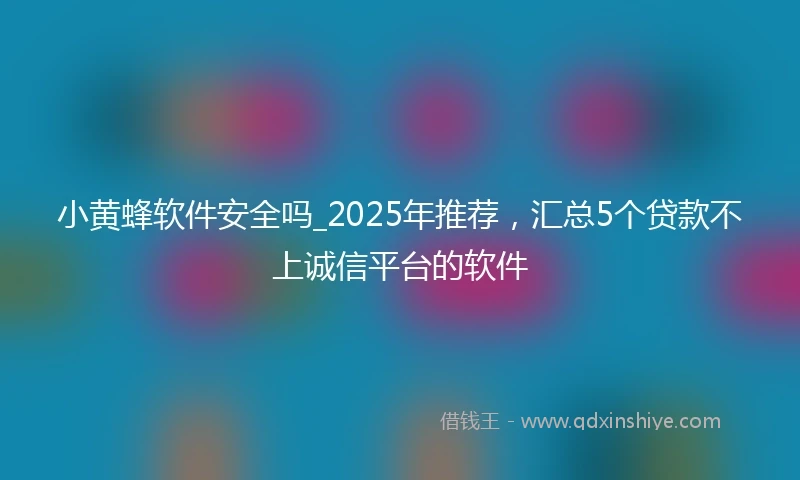 小黄蜂软件安全吗_2025年推荐，汇总5个贷款不上诚信平台的软件