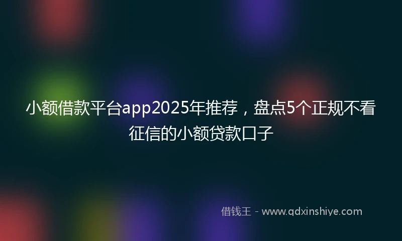 小额借款平台app2025年推荐，盘点5个正规不看征信的小额贷款口子