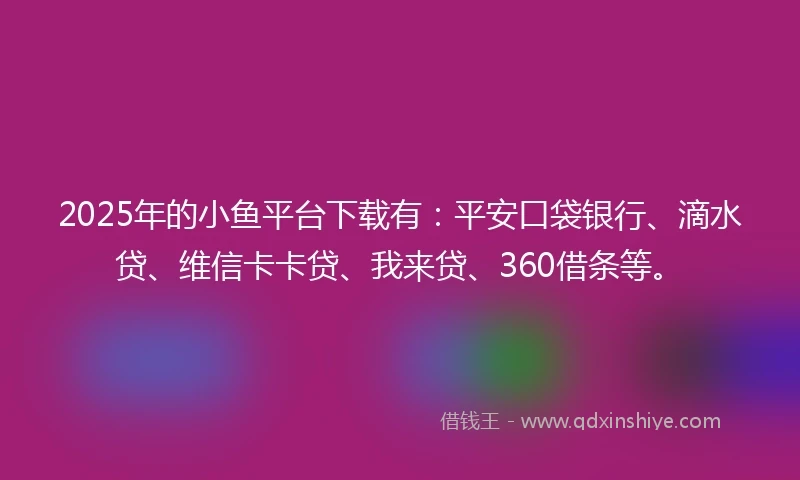 2025年的小鱼平台下载有:平安口袋银行、滴水贷、维信卡卡贷、我来贷、360借条等。