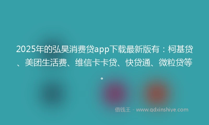 2025年的弘昊消费贷app下载最新版有：柯基贷、美团生活费、维信卡卡贷、快贷通、微粒贷等。