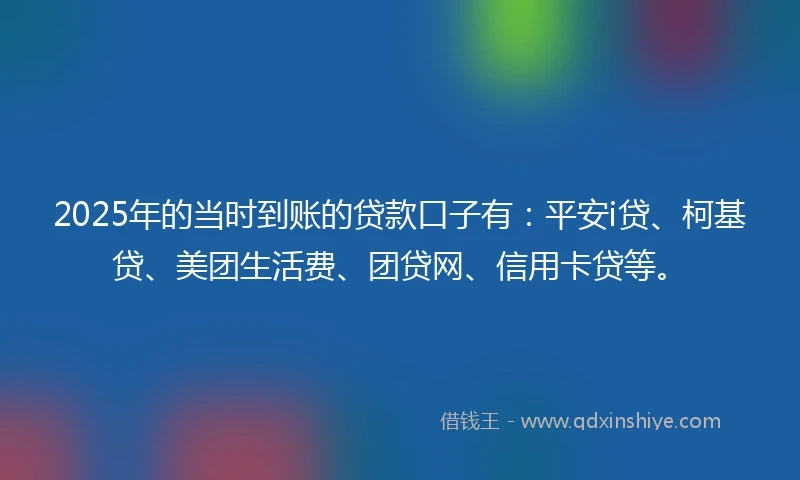 2025年的当时到账的贷款口子有：平安i贷、柯基贷、美团生活费、团贷网、信用卡贷等。