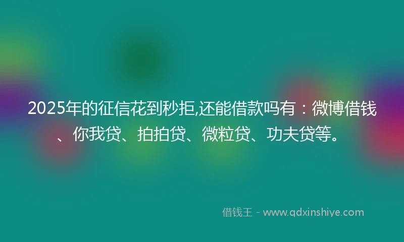 2025年的征信花到秒拒,还能借款吗有：微博借钱、你我贷、拍拍贷、微粒贷、功夫贷等。